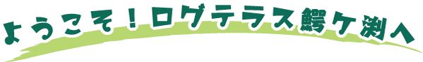 ようこそ！ログテラス鰐ヶ渕へ